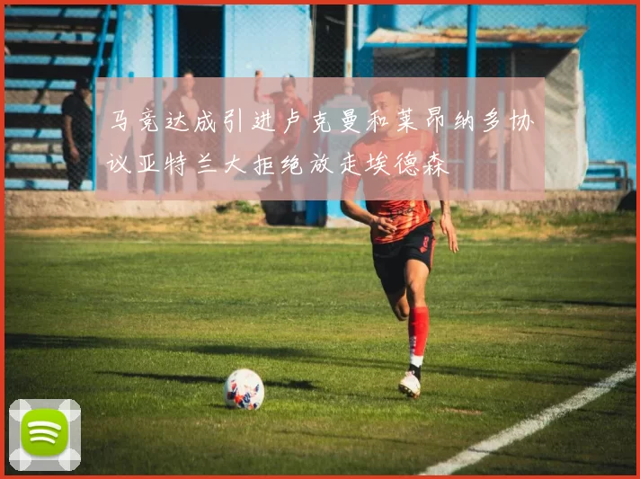 马竞达成引进卢克曼和莱昂纳多协议亚特兰大拒绝放走埃德森