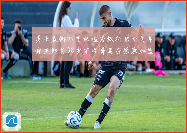 勇士豪掷四首轮选秀权科尔合同年库里即将38岁字母哥是否愿意加盟勇士