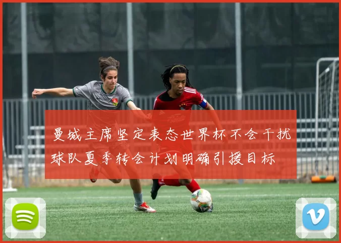 曼城主席坚定表态世界杯不会干扰球队夏季转会计划明确引援目标
