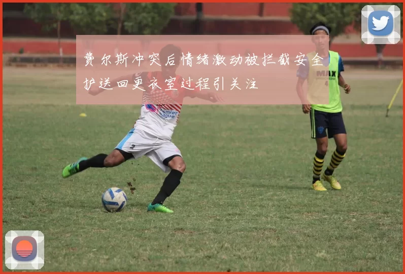 费尔斯冲突后情绪激动被拦截安全护送回更衣室过程引关注
