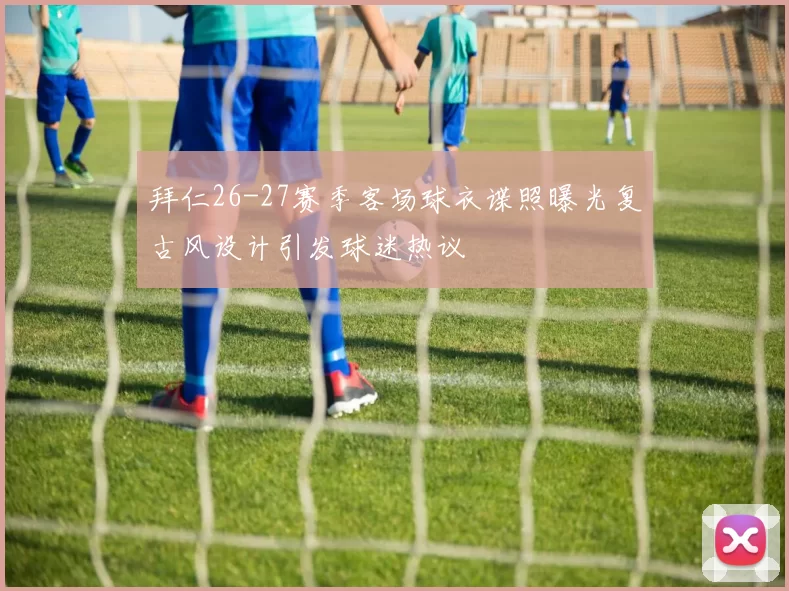 拜仁26-27赛季客场球衣谍照曝光复古风设计引发球迷热议