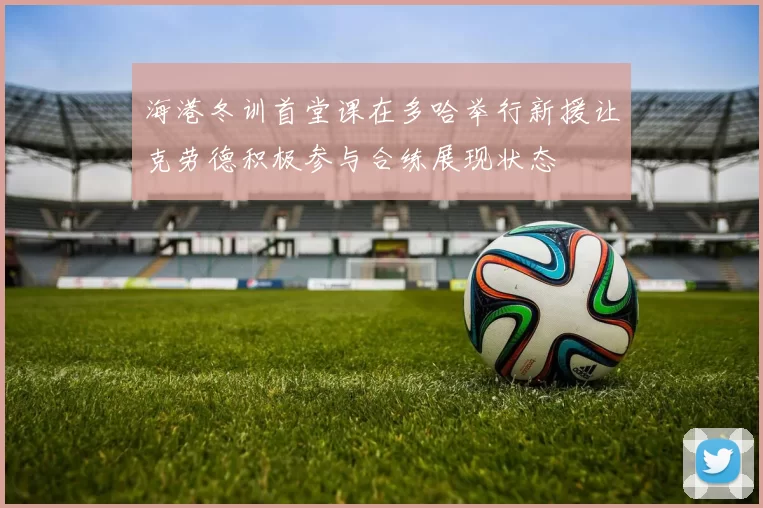 海港冬训首堂课在多哈举行新援让克劳德积极参与合练展现状态