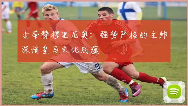 古蒂赞穆里尼奥：强势严格的主帅深谙皇马文化底蕴