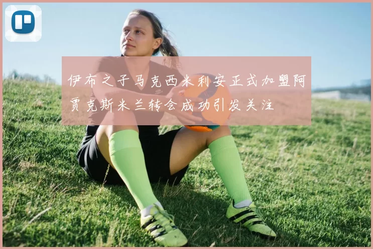 伊布之子马克西米利安正式加盟阿贾克斯米兰转会成功引发关注