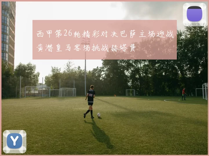 西甲第26轮精彩对决巴萨主场迎战黄潜皇马客场挑战赫塔费