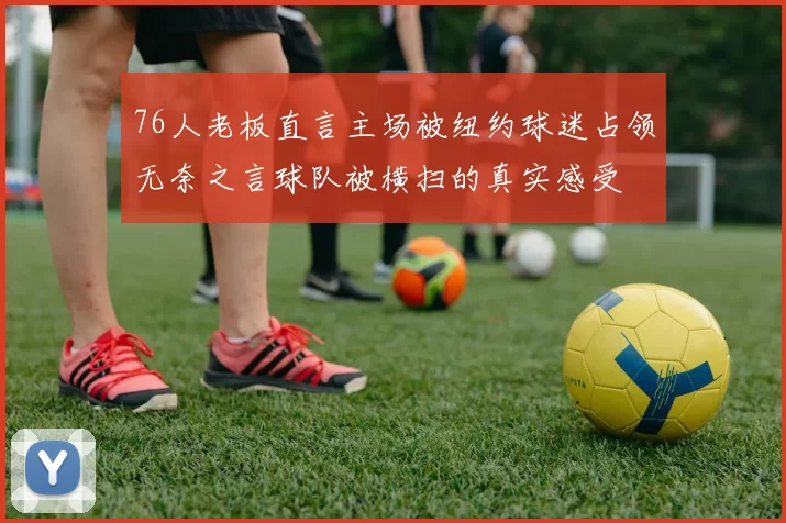 76人老板直言主场被纽约球迷占领无奈之言球队被横扫的真实感受