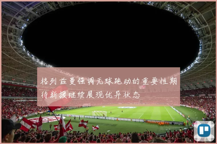 格列兹曼强调无球跑动的重要性期待新援继续展现优异状态