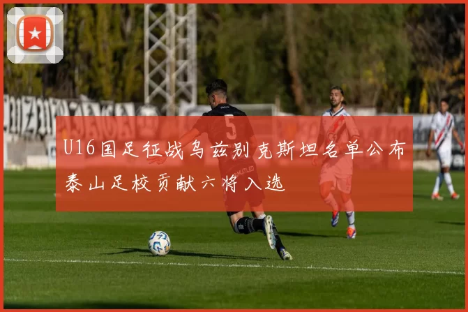 U16国足征战乌兹别克斯坦名单公布泰山足校贡献六将入选