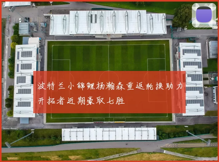 波特兰小锦鲤杨瀚森重返轮换助力开拓者近期豪取七胜