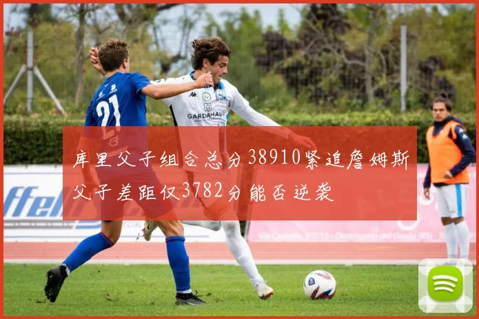 库里父子组合总分38910紧追詹姆斯父子差距仅3782分能否逆袭
