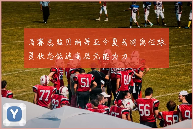 马赛总监贝纳蒂亚今夏或将离任球员状态低迷高层无能为力