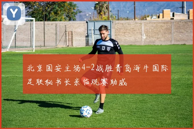 北京国安主场4-2战胜青岛海牛国际足联秘书长亲临观赛助威