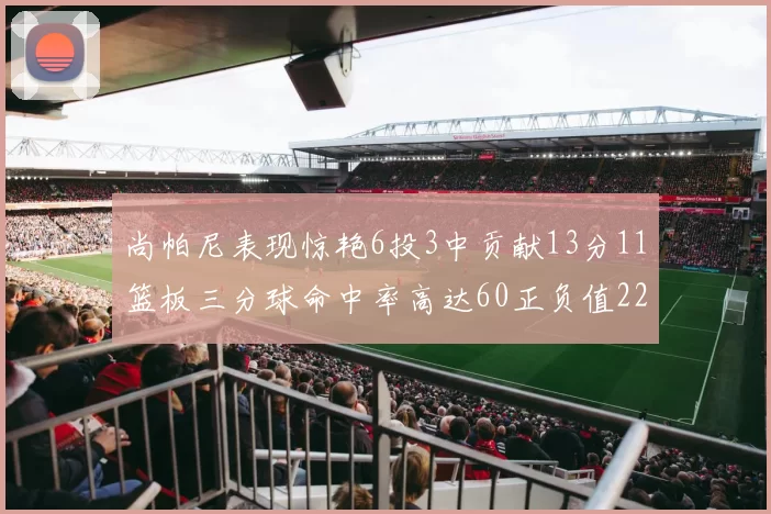 尚帕尼表现惊艳6投3中贡献13分11篮板三分球命中率高达60正负值22