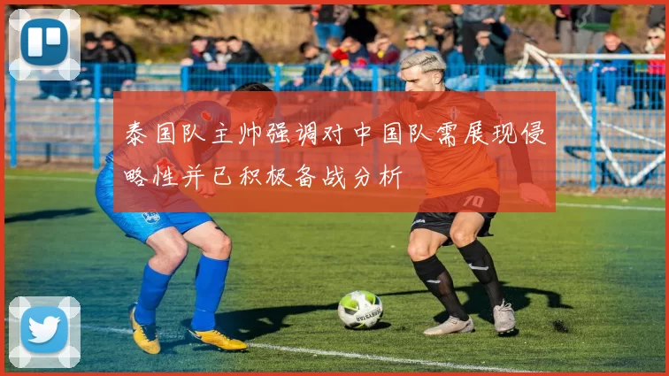 泰国队主帅强调对中国队需展现侵略性并已积极备战分析